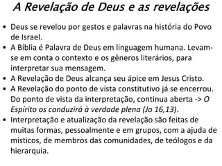 A Revelação de Deus e as revelações
• Deus se revelou por gestos e palavras na história do Povo
  de Israel.
• A Bíblia é Palavra de Deus em linguagem humana. Levam-
  se em conta o contexto e os gêneros literários, para
  interpretar sua mensagem.
• A Revelação de Deus alcança seu ápice em Jesus Cristo.
• A Revelação do ponto de vista constitutivo já se encerrou.
  Do ponto de vista da interpretação, continua aberta -> O
  Espírito os conduzirá à verdade plena (Jo 16,13).
• Interpretação e atualização da revelação são feitas de
  muitas formas, pessoalmente e em grupos, com a ajuda de
  místicos, de membros das comunidades, de teólogos e da
  hierarquia.
 