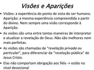 Visões e Aparições
• Visões: a experiência do ponto de vista do ser humano.
  Aparição: a mesma experiência compreendida a partir
  do divino. Nem sempre uma visão corresponde à
  Aparição.
• As visões são uma entre tantas maneiras de interpretar
  e atualizar a revelação de Deus. Não são melhores nem
  mais perfeitas.
• As visões são chamadas de “revelação privada ou
  particular”, para diferenciar da “revelação pública” de
  Jesus Cristo.
• Elas não comportam obrigação aos fiéis -> estão no
  nível devocional
 