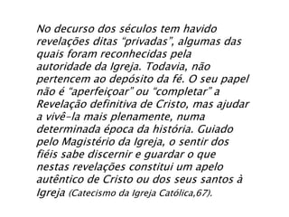 No decurso dos séculos tem havido
revelações ditas “privadas”, algumas das
quais foram reconhecidas pela
autoridade da Igreja. Todavia, não
pertencem ao depósito da fé. O seu papel
não é “aperfeiçoar” ou “completar” a
Revelação definitiva de Cristo, mas ajudar
a vivê-la mais plenamente, numa
determinada época da história. Guiado
pelo Magistério da Igreja, o sentir dos
fiéis sabe discernir e guardar o que
nestas revelações constitui um apelo
autêntico de Cristo ou dos seus santos à
Igreja (Catecismo da Igreja Católica,67).
 