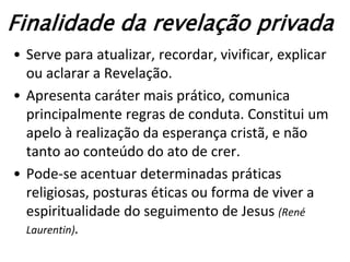 Finalidade da revelação privada
• Serve para atualizar, recordar, vivificar, explicar
  ou aclarar a Revelação.
• Apresenta caráter mais prático, comunica
  principalmente regras de conduta. Constitui um
  apelo à realização da esperança cristã, e não
  tanto ao conteúdo do ato de crer.
• Pode-se acentuar determinadas práticas
  religiosas, posturas éticas ou forma de viver a
  espiritualidade do seguimento de Jesus (René
  Laurentin).
 