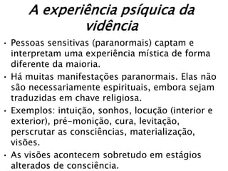 A experiência psíquica da
              vidência
• Pessoas sensitivas (paranormais) captam e
  interpretam uma experiência mística de forma
  diferente da maioria.
• Há muitas manifestações paranormais. Elas não
  são necessariamente espirituais, embora sejam
  traduzidas em chave religiosa.
• Exemplos: intuição, sonhos, locução (interior e
  exterior), pré-monição, cura, levitação,
  perscrutar as consciências, materialização,
  visões.
• As visões acontecem sobretudo em estágios
  alterados de consciência.
 