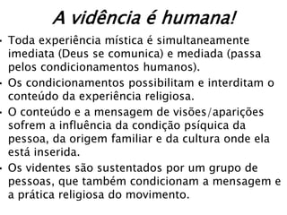 A vidência é humana!
• Toda experiência mística é simultaneamente
  imediata (Deus se comunica) e mediada (passa
  pelos condicionamentos humanos).
• Os condicionamentos possibilitam e interditam o
  conteúdo da experiência religiosa.
• O conteúdo e a mensagem de visões/aparições
  sofrem a influência da condição psíquica da
  pessoa, da origem familiar e da cultura onde ela
  está inserida.
• Os videntes são sustentados por um grupo de
  pessoas, que também condicionam a mensagem e
  a prática religiosa do movimento.
 