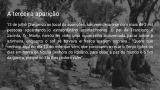 A terceira aparição
13 de julho Chegando ao local da aparições, surpreenderam-se com mais de 2 mil
pessoas aguardando o extraordinário acontecimento. O pai de Francisco e
Jacinta, Sr. Marto, narrou ter visto uma nuvenzinha acinzentada pairar sobre a
azinheira, enquanto o sol se turvava e fresca aragem soprava… “Quero que
venham aqui no dia 13 do mês que vem; que continuem a rezar o Terço todos os
dias em honra de Nossa Senhora do Rosário, para obter a paz do mundo e o fim
da guerra, porque só Ela lhes poderá valer”.
 