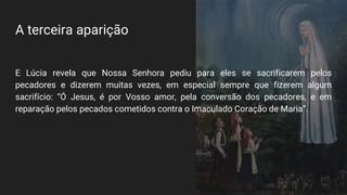 A terceira aparição
E Lúcia revela que Nossa Senhora pediu para eles se sacrificarem pelos
pecadores e dizerem muitas vezes, em especial sempre que fizerem algum
sacrifício: “Ó Jesus, é por Vosso amor, pela conversão dos pecadores, e em
reparação pelos pecados cometidos contra o Imaculado Coração de Maria”.
 