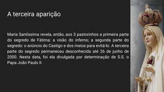 A terceira aparição
Maria Santíssima revela, então, aos 3 pastorinhos a primeira parte
do segredo de Fátima: a visão do inferno; a segunda parte do
segredo: o anúncio do Castigo e dos meios para evitá-lo. A terceira
parte do segredo permaneceu desconhecida até 26 de junho de
2000. Nesta data, foi ela divulgada por determinação de S.S. o
Papa João Paulo II.
 
