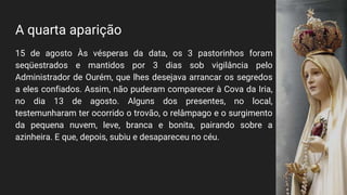 A quarta aparição
15 de agosto Às vésperas da data, os 3 pastorinhos foram
seqüestrados e mantidos por 3 dias sob vigilância pelo
Administrador de Ourém, que lhes desejava arrancar os segredos
a eles confiados. Assim, não puderam comparecer à Cova da Iria,
no dia 13 de agosto. Alguns dos presentes, no local,
testemunharam ter ocorrido o trovão, o relâmpago e o surgimento
da pequena nuvem, leve, branca e bonita, pairando sobre a
azinheira. E que, depois, subiu e desapareceu no céu.
 
