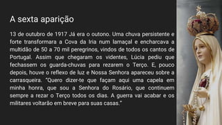A sexta aparição
13 de outubro de 1917 Já era o outono. Uma chuva persistente e
forte transformara a Cova da Iria num lamaçal e encharcava a
multidão de 50 a 70 mil peregrinos, vindos de todos os cantos de
Portugal. Assim que chegaram os videntes, Lúcia pediu que
fechassem os guarda-chuvas para rezarem o Terço. E, pouco
depois, houve o reflexo de luz e Nossa Senhora apareceu sobre a
carrasqueira. “Quero dizer-te que façam aqui uma capela em
minha honra, que sou a Senhora do Rosário, que continuem
sempre a rezar o Terço todos os dias. A guerra vai acabar e os
militares voltarão em breve para suas casas.”
 