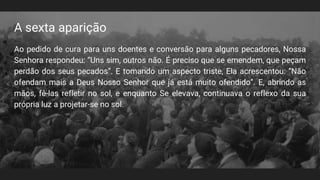 A sexta aparição
Ao pedido de cura para uns doentes e conversão para alguns pecadores, Nossa
Senhora respondeu: “Uns sim, outros não. É preciso que se emendem, que peçam
perdão dos seus pecados”. E tomando um aspecto triste, Ela acrescentou: “Não
ofendam mais a Deus Nosso Senhor que já está muito ofendido”. E, abrindo as
mãos, fê-las refletir no sol, e enquanto Se elevava, continuava o reflexo da sua
própria luz a projetar-se no sol.
 