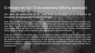 O milagre do Sol-13 de setembro (Última aparição)
Um relato de testemunha do Dr. José Maria de Almeida Garrett, professor da
Faculdade de Ciências em Coimbra, Portugal
Seria 1h30 da tarde quando surgiu, no sítio exato onde estavam as crianças, uma coluna de fumo, fino,
delicado e azulado, que se estendia talvez uns dois metros por cima das suas cabeças e se evaporava a
essa altura. Este fenómeno, perfeitamente visível ao olho nu, durou uns segundos. Não tendo notado
quanto durou, não posso dizer se foi mais ou menos de um minuto. O fumo dissipou repentinamente, e
depois de algum tempo, voltou a aparecer uma segunda vez, e depois uma terceira.
O céu, que tinha estado encoberto todo o dia, de repente se aclarou; a chuva parou e parecia que o sol ia
encher de luz a paisagem que a manhã de inverno tinha tornado tão triste. Eu estava olhando para o sítio
das aparições na expectativa serena e fria de que acontecesse alguma coisa e já com a curiosidade
diminuída porque tinha passado muito tempo sem que nada despertasse a minha atenção. O sol, uns
momentos antes, tinha penetrado a camada espessa de nuvens que o escondiam e agora brilhava claro e
intensamente.
 