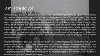 O milagre do Sol
Subitamente ouvi o alvoroço de milhares de vozes e vi toda a multitude espalhada nesse espaço vasto aos meus
pés… virar as costas ao sítio onde, até então, todas as suas expectativas estavam focadas, e olhar para o sol no
outro lado. Eu também me virei para o ponto que comandava o seu olhar e pude ver o sol, como um disco muito
claro com uma margem muito aguda, que vislumbrava sem ferir a vista. Não se podia confundir com o sol visto
através de um nevoeiro (não havia nevoeiro nesse momento), pois nem estava velado nem turvo. Em Fátima,
mantinha a sua luz e o seu calor, e sobressaia nitidamente no céu, com uma margem aguda, como uma grande
mesa de jogo. A coisa mais espantosa era poder olhar para o disco solar por muito tempo, brilhando com luz e
calor, sem ferir os olhos ou prejudicar a retina. [Durante este tempo], o disco do sol não se manteve imóvel, teve
um movimento vertiginoso, não como a cintilação de uma estrela em todo o seu brilho, pois girou sobre si mesmo
num rodopio louco.
Durante este fenômeno solar, que acabo de descrever, houve também mudanças de cor na atmosfera. Olhando
para o sol, notei que tudo se escurecia. Olhei primeiro para os objetos mais perto e depois extendi a minha vista
ao longo do campo até ao horizonte. Vi que tudo tinha assumido cor de ametista. Os objetos à minha volta, o céu
e a atmosfera, eram da mesma cor. Tudo perto e longe tinha mudado, tomando a cor de velho damasco amarelo.
As pessoas pareciam que sofrem de icterícia e lembro-me de uma sensação de divertimento ao vê-los tão feios e
repulsivos. A minha mão estava da mesma cor.
 