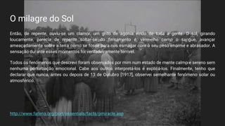 O milagre do Sol
Então, de repente, ouviu-se um clamor, um grito de agonia vindo de toda a gente. O sol, girando
loucamente, parecia de repente soltar-se do firmamento e, vermelho como o sangue, avançar
ameaçadamente sobre a terra como se fosse para nos esmagar com o seu peso enorme e abrasador. A
sensação durante esses momentos foi verdadeiramente terrível.
Todos os fenómenos que descrevi foram observados por mim num estado de mente calmo e sereno sem
nenhuma perturbação emocional. Cabe aos outros interpretá-los e explicá-los. Finalmente, tenho que
declarar que nunca, antes ou depois de 13 de Outubro [1917], observei semelhante fenómeno solar ou
atmosférico.
http://www.fatima.org/port/essentials/facts/pmiracle.asp
 