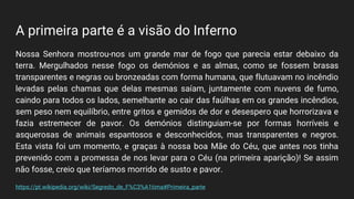A primeira parte é a visão do Inferno
Nossa Senhora mostrou-nos um grande mar de fogo que parecia estar debaixo da
terra. Mergulhados nesse fogo os demónios e as almas, como se fossem brasas
transparentes e negras ou bronzeadas com forma humana, que flutuavam no incêndio
levadas pelas chamas que delas mesmas saíam, juntamente com nuvens de fumo,
caindo para todos os lados, semelhante ao cair das faúlhas em os grandes incêndios,
sem peso nem equilíbrio, entre gritos e gemidos de dor e desespero que horrorizava e
fazia estremecer de pavor. Os demónios distinguiam-se por formas horríveis e
asquerosas de animais espantosos e desconhecidos, mas transparentes e negros.
Esta vista foi um momento, e graças à nossa boa Mãe do Céu, que antes nos tinha
prevenido com a promessa de nos levar para o Céu (na primeira aparição)! Se assim
não fosse, creio que teríamos morrido de susto e pavor.
https://pt.wikipedia.org/wiki/Segredo_de_F%C3%A1tima#Primeira_parte
 
