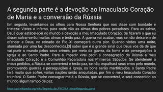 A segunda parte é a devoção ao Imaculado Coração
de Maria e a conversão da Rússia
Em seguida, levantamos os olhos para Nossa Senhora que nos disse com bondade e
tristeza: Vistes o Inferno, para onde vão as almas dos pobres pecadores. Para as salvar,
Deus quer estabelecer no mundo a devoção a meu Imaculado Coração. Se fizerem o que eu
disser salvar-se-ão muitas almas e terão paz. A guerra vai acabar, mas se não deixarem de
ofender a Deus, no reinado de Pio XI começará outra pior. Quando virdes uma noite,
alumiada por uma luz desconhecida,[3] sabei que é o grande sinal que Deus vos dá de que
vai punir o mundo pelos seus crimes, por meio da guerra, da fome e de perseguições à
Igreja e ao Santo Padre. Para a impedir virei pedir a consagração da Rússia a meu
Imaculado Coração e a Comunhão Reparadora nos Primeiros Sábados. Se atenderem a
meus pedidos, a Rússia se converterá e terão paz, se não, espalhará seus erros pelo mundo,
promovendo guerras e perseguições à Igreja, os bons serão martirizados, o Santo Padre
terá muito que sofrer, várias nações serão aniquiladas, por fim o meu Imaculado Coração
triunfará. O Santo Padre consagrar-me-á a Rússia, que se converterá, e será concedido ao
mundo algum tempo de paz.
https://pt.wikipedia.org/wiki/Segredo_de_F%C3%A1tima#Segunda_parte
 