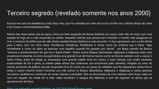 Terceiro segredo (revelado somente nos anos 2000)
Escrevo em acto de obediência a Vós Deus meu, que mo mandais por meio de sua Ex.cia Rev.ma o Senhor Bispo de Leiria
e da Vossa e minha Santíssima Mãe.
Depois das duas partes que já expus, vimos ao lado esquerdo de Nossa Senhora um pouco mais alto um Anjo com uma
espada de fogo em a mão esquerda; ao cintilar, despedia chamas que parecia iam incendiar o mundo; mas apagavam-se
com o contacto do brilho que da mão direita expedia Nossa Senhora ao seu encontro: O Anjo apontando com a mão direita
para a terra, com voz forte disse: Penitência, Penitência, Penitência! E vimos numa luz emensa que é Deus: “algo
semelhante a como se vêem as pessoas num espelho quando lhe passam por diante” um Bispo vestido de Branco
“tivemos o pressentimento de que era o Santo Padre”. Vários outros Bispos, Sacerdotes, religiosos e religiosas subir uma
escabrosa montanha, no cimo da qual estava uma grande Cruz de troncos toscos como se fôra de sobreiro com a casca; o
Santo Padre, antes de chegar aí, atravessou uma grande cidade meia em ruínas, e meio trêmulo com andar vacilante,
acabrunhado de dor e pena, ia orando pelas almas dos cadáveres que encontrava pelo caminho; chegado ao cimo do
monte, prostrado de joelhos aos pés da grande Cruz foi morto por um grupo de soldados que lhe dispararam vários tiros e
setas, e assim mesmo foram morrendo uns trás outros os Bispos Sacerdotes, religiosos e religiosas e varias pessoas
seculares, cavalheiros e senhoras de varias classes e posições. Sob os dois braços da Cruz estavam dois Anjos cada um
com um regador de cristal em a mão, neles recolhiam o sangue dos Mártires e com ele regavam as almas que se
aproximavam de Deus.
 