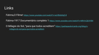 Links
Fátima,O Filme! https://www.youtube.com/watch?v=ezVBnb0qQ-8
Fátima-1917 Documentário completo 1 https://www.youtube.com/watch?v=MhVvCjEAYB4
O Milagre do Sol, “para que todos acreditem” https://padrepauloricardo.org/blog/o-
milagre-do-sol-para-que-todos-acreditem
 