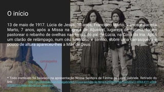 O início
13 de maio de 1917. Lúcia de Jesus, 10 anos, Francisco Marto, 9 anos e Jacinta
Marto, 7 anos, após a Missa na igreja de Aljustrel, lugarejo de Fátima, foram
pastorear o rebanho de ovelhas nas terras do pai de Lúcia, na Cova da Iria. Após
um clarão de relâmpago, num céu luminoso e sereno, sobre uma carrasqueira e
pouco de altura apareceu-lhes a Mãe de Deus.
* Todo conteúdo foi baseado na apresentação Nossa Senhora de Fátima de Luzia Gabriele. Retirado do
link: http://pt.slideshare.net/luziagabriele1/nossa-senhora-de-ftima-62598096?qid=deb32a77-6084-41f1-a569-
5f52b7f32c4e&v=&b=&from_search=1
 