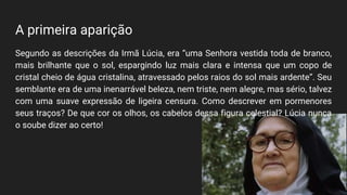 A primeira aparição
Segundo as descrições da Irmã Lúcia, era “uma Senhora vestida toda de branco,
mais brilhante que o sol, espargindo luz mais clara e intensa que um copo de
cristal cheio de água cristalina, atravessado pelos raios do sol mais ardente”. Seu
semblante era de uma inenarrável beleza, nem triste, nem alegre, mas sério, talvez
com uma suave expressão de ligeira censura. Como descrever em pormenores
seus traços? De que cor os olhos, os cabelos dessa figura celestial? Lúcia nunca
o soube dizer ao certo!
 