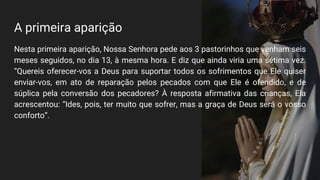 A primeira aparição
Nesta primeira aparição, Nossa Senhora pede aos 3 pastorinhos que venham seis
meses seguidos, no dia 13, à mesma hora. E diz que ainda viria uma sétima vez.
“Quereis oferecer-vos a Deus para suportar todos os sofrimentos que Ele quiser
enviar-vos, em ato de reparação pelos pecados com que Ele é ofendido, e de
súplica pela conversão dos pecadores? À resposta afirmativa das crianças, Ela
acrescentou: “Ides, pois, ter muito que sofrer, mas a graça de Deus será o vosso
conforto”.
 