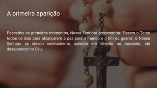A primeira aparição
Passados os primeiros momentos, Nossa Senhora acrescentou: ‘Rezem o Terço
todos os dias para alcançarem a paz para o mundo e o fim da guerra’. E Nossa
Senhora se elevou serenamente, subindo em direção ao nascente, até
desaparecer no Céu.
 