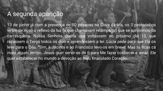 A segunda aparição
13 de junho já com a presença de 50 pessoas na Cova da Iria, os 3 pastorinhos
viram de novo o reflexo da luz (a que chamavam relâmpago) que se aproximou da
carrasqueira. Nossa Senhora queria que voltassem no próximo dia 13, que
rezassem o Terço todos os dias e aprendessem a ler. Lúcia pede para que Ela os
leve para o Céu. “Sim, à Jacinta e ao Francisco levo-os em breve. Mas tu ficas cá
mais algum tempo. Jesus quer servir-se de ti para Me fazer conhecer e amar. Ele
quer estabelecer no mundo a devoção ao meu Imaculado Coração.
 