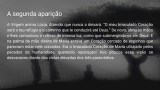 A segunda aparição
A Virgem anima Lúcia, dizendo que nunca a deixará. “O meu Imaculado Coração
será o teu refúgio e o caminho que te conduzirá até Deus.” De novo, abriu as mãos
e lhes comunicou o reflexo de intensa luz, como que submergindo-os em Deus. E
na palma da mão direita de Maria estava um Coração cercado de espinhos que
pareciam estar nele cravados. Era o Imaculado Coração de Maria ultrajado pelos
pecados da humanidade, querendo reparação! Aos poucos essa visão se
desvaneceu diante das vistas elevadas dos três pastorinhos.
 