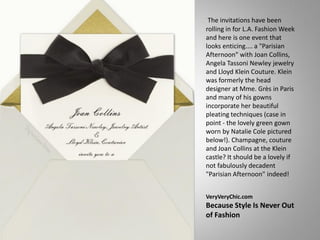 The invitations have been
rolling in for L.A. Fashion Week
and here is one event that
looks enticing.... a "Parisian
Afternoon" with Joan Collins,
Angela Tassoni Newley jewelry
and Lloyd Klein Couture. Klein
was formerly the head
designer at Mme. Grès in Paris
and many of his gowns
incorporate her beautiful
pleating techniques (case in
point - the lovely green gown
worn by Natalie Cole pictured
below!). Champagne, couture
and Joan Collins at the Klein
castle? It should be a lovely if
not fabulously decadent
"Parisian Afternoon" indeed!


VeryVeryChic.com
Because Style Is Never Out
of Fashion
 