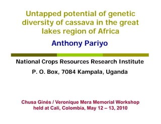 Untapped potential of genetic
  diversity of cassava in the great
       lakes region of Africa
            Anthony Pariyo

National Crops Resources Research Institute
     P. O. Box, 7084 Kampala, Uganda
     P O B           K    l U     d




 Chusa Gi é / Veronique Mera Memorial Workshop
 Ch    Ginés V       i   M     M      i lW k h
     held at Cali, Colombia, May 12 – 13, 2010
 