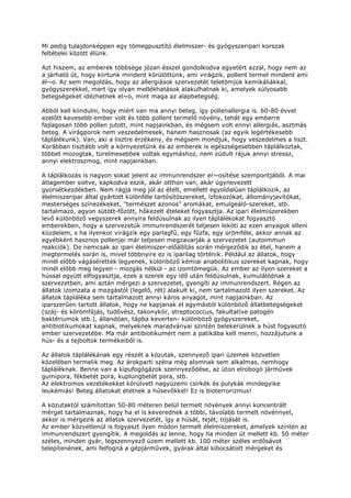 Mi pedig tulajdonképpen egy tömegpusztító élelmiszer- és gyógyszeripari korszak
feltételei között élünk.

Azt hiszem, az emberek többsége józan ésszel gondolkodva egyetért azzal, hogy nem az
a járható út, hogy kiirtunk mindent körülöttünk, ami virágzik, pollent termel mindent ami
él~o. Az sem megoldás, hogy az allergiások szervezetét teletömjük kemikáliákkal,
gyógyszerekkel, mert így olyan mellékhatások alakulhatnak ki, amelyek súlyosabb
betegségeket idézhetnek el~o, mint maga az alapbetegség.

Abból kell kiindulni, hogy miért van ma annyi beteg, így pollenallergia is. 60-80 évvel
ezelőtt kevesebb ember volt és több pollent termelő növény, tehát egy emberre
fajlagosan több pollen jutott, mint napjainkban, és mégsem volt ennyi allergiás, asztmás
beteg. A virágporok nem veszedelmesek, hanem hasznosak (az egyik legértékesebb
táplálékunk). Van, aki a lisztre érzékeny, és mégsem mondjuk, hogy veszedelmes a liszt.
Korábban tisztább volt a környezetünk és az emberek is egészségesebben táplálkoztak,
többet mozogtak, türelmesebbek voltak egymáshoz, nem zúdult rájuk annyi stressz,
annyi elektroszmog, mint napjainkban.

A táplálkozás is nagyon sokat jelent az immunrendszer er~osítése szempontjából. A mai
átlagember sietve, kapkodva eszik, akár otthon van, akár úgynevezett
gyorsétkezdékben. Nem rágja meg jól az ételt, emellett egyoldalúan táplálkozik, az
élelmiszeripar által gyártott különféle tartósítószereket, ízfokozókat, állományjavítókat,
mesterséges színezékeket, "természet azonos" aromákat, emulgeáló-szereket, stb.
tartalmazó, agyon sütött-főzött, hőkezelt ételeket fogyasztja. Az ipari élelmiszerekben
levő különböző vegyszerek annyira feldúsulnak az ilyen táplálékokat fogyasztó
emberekben, hogy a szervezetük immunrendszerét teljesen leköti az ezen anyagok elleni
küzdelem, s ha ilyenkor virágzik egy parlagfű, egy fűzfa, egy ürömféle, akkor annak az
egyébként hasznos pollenjei már teljesen megzavarják a szervezetet (autoimmun
reakciók). De nemcsak az ipari élelmiszer-előállítás során mérgeződik az étel, hanem a
megtermelés során is, mivel többnyire ez is iparilag történik. Például az állatok, hogy
minél előbb vágásérettek legyenek, különböző kémiai anabolitikus szereket kapnak, hogy
minél előbb meg legyen - mozgás nélkül - az izomtömegük. Az ember az ilyen szereket a
hússal együtt elfogyasztja, ezek a szerek egy idő után feldúsulnak, kumulálódnak a
szervezetben, ami aztán mérgezi a szervezetet, gyengíti az immunrendszert. Régen az
állatok izomzata a mozgástól (legelő, rét) alakult ki, nem tartalmazott ilyen szereket. Az
állatok tápláléka sem tartalmazott annyi káros anyagot, mint napjainkban. Az
iparszerűen tartott állatok, hogy ne kapjanak el egymástól különböző állatbetegségeket
(száj- és körömfájás, tüdővész, takonykór, streptococcus, fakultatíve patogén
baktériumok stb.), állandóan, tápba keverten- különböző gyógyszereket,
antibiotikumokat kapnak, melyeknek maradványai szintén belekerülnek a húst fogyasztó
ember szervezetébe. Ma már antibiotikumért nem a patikába kell menni, hozzájutunk a
hús- és a tejboltok termékeiből is.

Az állatok táplálékának egy részét a közutak, szennyező ipari üzemek közvetlen
közelében termelik meg. Az árokparti széna még alomnak sem alkalmas, nemhogy
tápláléknak. Benne van a kipufogógázok szennyeződése, az úton elrobogó járművek
gumipora, fékbetét pora, kuplungbetét pora, stb.
Az elektromos vezetékekkel körülvett nagyüzemi csirkék és pulykák mindegyike
leukémiás! Beteg állatokat etetnek a húsevőkkel! Ez is bioterrorizmus!

A közutaktól számítottan 50-80 méteren belül termelt növények annyi koncentrált
mérget tartalmaznak, hogy ha el is keverednek a többi, távolabb termelt növénnyel,
akkor is mérgezik az állatok szervezetét, így a húsát, tejét, tojását is.
Az ember közvetlenül is fogyaszt ilyen módon termelt élelmiszereket, amelyek szintén az
immunrendszert gyengítik. A megoldás az lenne, hogy ha minden út mellett kb. 50 méter
széles, minden gyár, légszennyező üzem mellett kb. 100 méter széles erdősávot
telepítenének, ami felfogná a gépjárművek, gyárak által kibocsátott mérgeket és
 