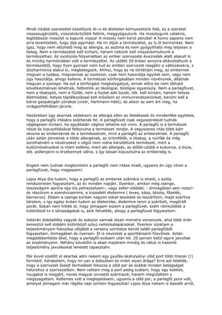 Minél inkább szeretettel közelítünk él~o és élettelen környezetünk felé, ez a szeretet
visszasugárzódik, visszatükröződik felénk, meggyógyulunk. Ha mosolygunk valakire,
legtöbbször mosolyt is kapunk vissza! A mosoly nem kerül pénzbe! A homo sapiens nem
arra teremtetett, hogy ölje egymást. Ha mi öljük a természetet, az is öl bennünket. Nem
igaz, hogy nem előzhető meg az allergia, az asztma és nem gyógyítható meg teljesen a
beteg. Nem a természetet kell kiirtani, hanem nekünk kell visszaidomulnunk a
természethez. Az evolúciós folyamatban az ember szervezete évezredek alatt alakult ki
és mindig harmóniában volt a természettel. Az utóbbi 50 évben annyira eltávolodtunk a
természettől, hogy ilyen gyorsan nem tud az emberi szervezet reagálni a változásokra, s
diszharmónia alakul ki, megbetegszik. Ahhoz, hogy ez ne történjen meg, az embernek
megvan a tudása, megvannak az eszközei, csak nem használja egyiket sem, vagy nem
úgy használja, ahogy kellene. A természet körforgásában minden növénynek, állatnak
megvan a szerepe. Ha ezt a körforgást megbolygatjuk, ennek előre be nem látható
következményei lehetnek, felbomlik az ökológiai, biológiai egyensúly. Nem a parlagfüvet,
nem a libatopot, nem a fűzfát, nem a lisztet adó búzát, stb. kell kiirtani, hanem helyes
életmóddal, helyes táplálkozással kell erősíteni az immunrendszerünket, kerülni kell a
káros geopatogén zónákat (vízér, Hartmann-háló), és akkor az sem árt meg, ha
virágporfelhőben járunk.

Hazánkban úgy akarnak védekezni az allergia ellen az illetékesek és mindenféle egyletek,
hogy a parlagfű irtására szólítanak fel. A parlagfüvet csak vegyszerekkel tudnák
véglegesen kiirtani, ha egyáltalán véghez lehetne ezt vinni. A parlagfű is a természet
része és kipusztításával felborulna a természet rendje. A vegyszeres irtás több kárt
okozna az embereknek és a természetnek, mint a parlagfű az embereknek. A parlagfű
után aztán jönnének a többi allergének, az ürömfélék, a libatop, a nyírfák és még
sorolhatnám a növényeket s végül nem volna körülöttünk természet, mert a
kultúrnövényeket is irtani kellene, mert aki allergiás, az előbb-utóbb a kukorica, a búza,
stb. pollenjeire is érzékennyé válna, s így lassan kipusztulna az emberiség is.


Engem nem tudnak megbüntetni a parlagfű nem irtása miatt, ugyanis én úgy irtom a
parlagfüvet, hogy megeszem!

Lajos Atya óta tudom, hogy a parlagfű az emberek számára is ehető, s azóta
rendszeresen fogyasztom, az év minden napján. Ilyenkor, amikor még zsenge,
összevágom apróra egy kis petrezselyem-, vagy zeller-zölddel, - önmagában sem rossz!-
és rászórom a szendvicseimre, a kiszedett ételeimre ( leves, kása, tészta, főzelék,
barnarizs). Ebben a zsenge korban nagyon sokat leszedek és leszárítom, majd szárítva
tárolom, s így egész évben tudom az ételeimbe, ételeimre tenni a szárított, megőrölt
porát. Sokan nem hitték el, hogy jómagam eszem a parlagfüvet, ezért rámküldték a
különböző tv-s társaságokat is, akik felvették, ahogy a parlagfüvet fogyasztom.

Veterán dobóatléta vagyok és sokszor vannak olyan monstre versenyek, ahol több órán
keresztül kell dobálni különböző súlyú nehézkalapácsokat. Ilyenkor szoktam a
teljesítményem fokozása céljából a verseny színhelye körült talált parlagfűből
fogyasztani, önmagában és nyersen. El is neveztek a sporttársaim fűevőnek. Aztán
megdöbbentette őket, hogy a parlagfű-evésem után kb. 20 percen belül egyre javultak
az eredményeim. Néhány követőm is akad majdnem mindig és náluk is hasonló
teljesítmény javulásokat lehetett tapasztalni.

Pár évvel ezelőtt el akartak adni nekem egy gyufás-skatulyányi zöld port több tízezer (!)
forintért. Kérdeztem, hogy mi van a dobozban és miért olyan drága? Erre azt felelték,
hogy a szervezet őssejt termelését fokozza a zöld por és ezáltal minden betegséget
helyrehoz a szervezetben. Nem vettem meg a port pedig tudtam, hogy egy keletet,
nyugatot is megjárt, neves magyar orvostól származik, hanem megízleltem s
megszagoltam. Kellemes volt a meglepetésem, ugyanis a zöld por, a parlagfű pora volt,
amelyet jómagam már régóta napi szinten fogyasztok! Lajos Atya nekem is beszélt arról,
 