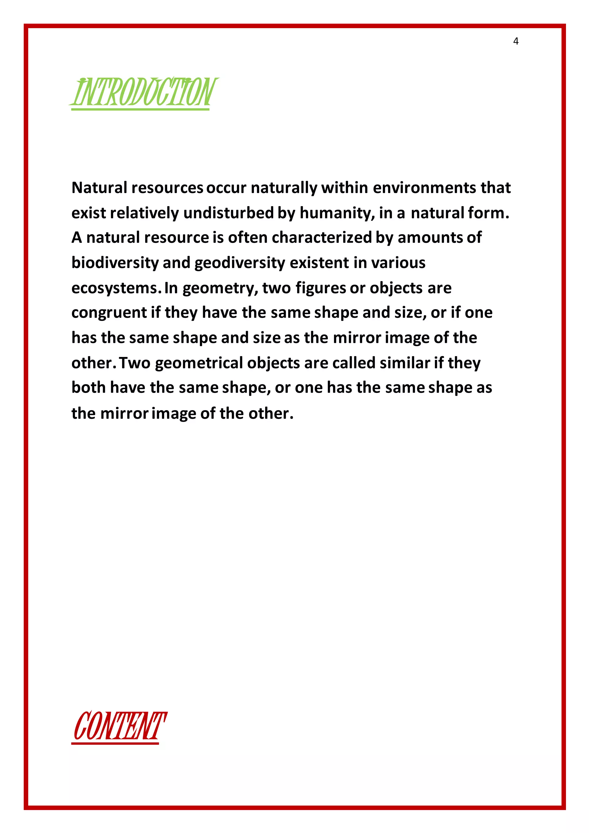 4 
INTRODUCTION 
Natural resources occur naturally within environments that 
exist relatively undisturbed by humanity, in a natural form. 
A natural resource is often characterized by amounts of 
biodiversity and geodiversity existent in various 
ecosystems. In geometry, two figures or objects are 
congruent if they have the same shape and size, or if one 
has the same shape and size as the mirror image of the 
other. Two geometrical objects are called similar if they 
both have the same shape, or one has the same shape as 
the mirror image of the other. 
CONTENT 
 