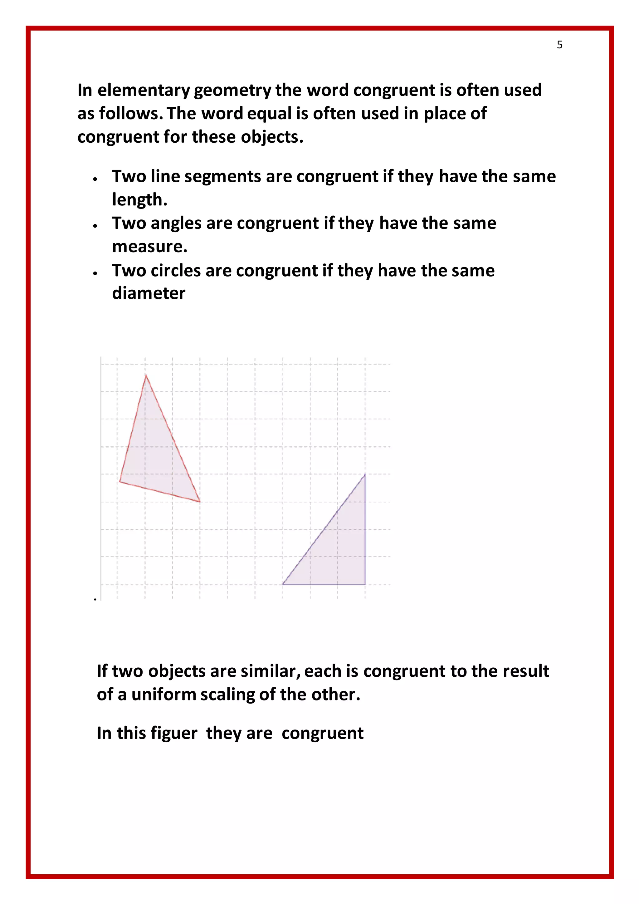 5 
In elementary geometry the word congruent is often used 
as follows. The word equal is often used in place of 
congruent for these objects. 
 Two line segments are congruent if they have the same 
length. 
 Two angles are congruent if they have the same 
measure. 
 Two circles are congruent if they have the same 
diameter 
. 
If two objects are similar, each is congruent to the result 
of a uniform scaling of the other. 
In this figuer they are congruent 
 