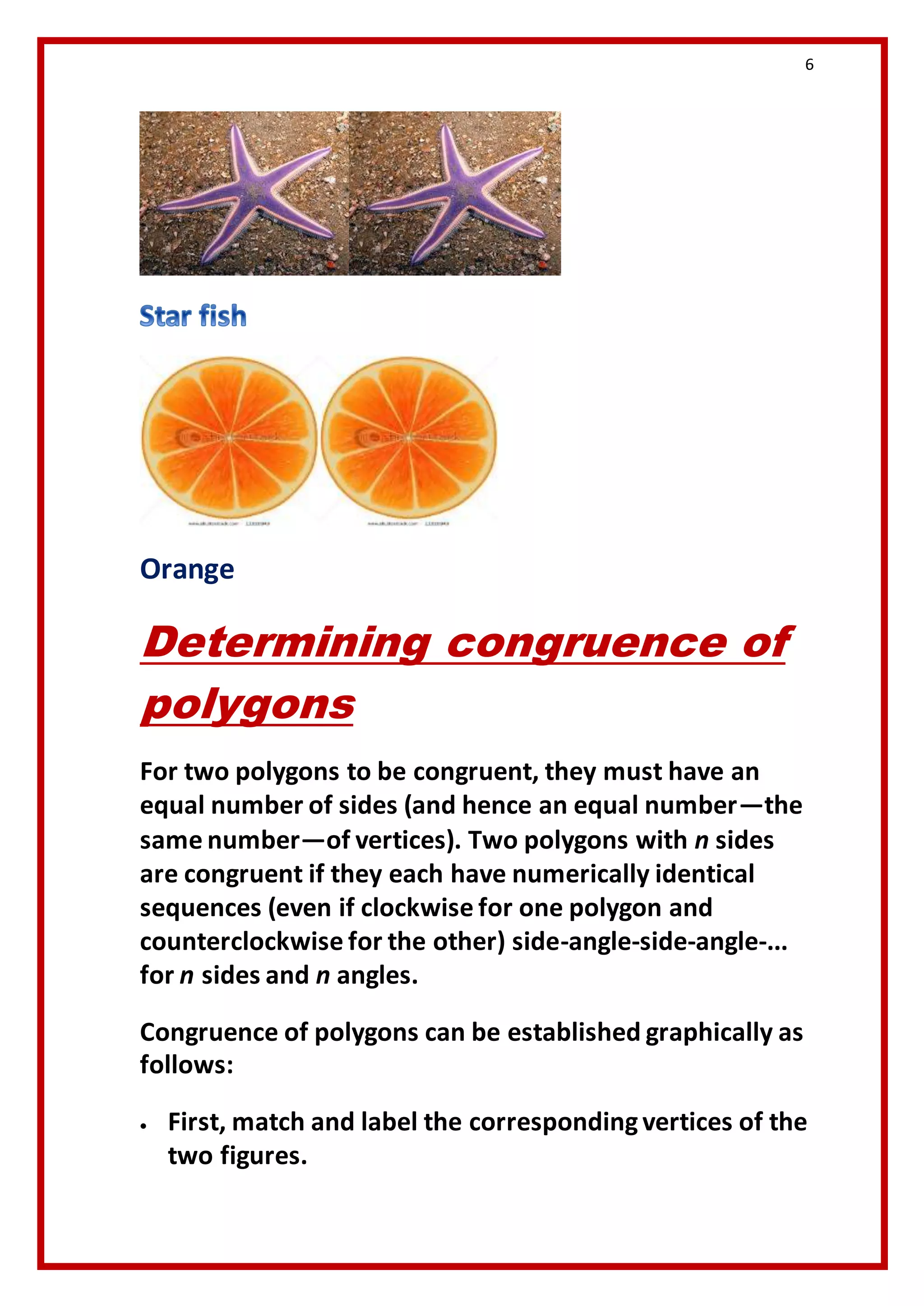 6 
Orange 
Determining congruence of 
polygons 
For two polygons to be congruent, they must have an 
equal number of sides (and hence an equal number—the 
same number—of vertices). Two polygons with n sides 
are congruent if they each have numerically identical 
sequences (even if clockwise for one polygon and 
counterclockwise for the other) side-angle-side-angle-... 
for n sides and n angles. 
Congruence of polygons can be established graphically as 
follows: 
 First, match and label the corresponding vertices of the 
two figures. 
 
