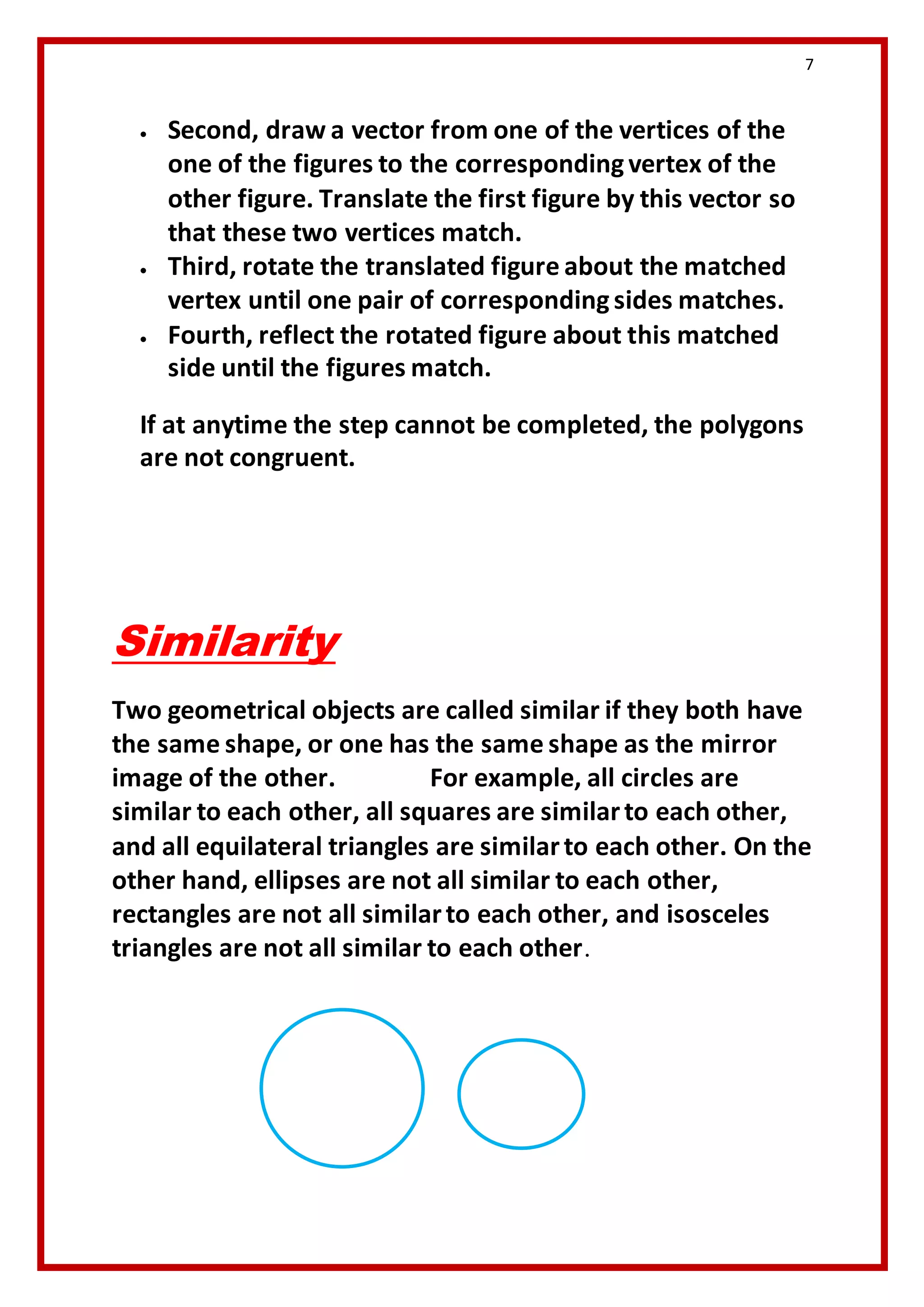 7 
 Second, draw a vector from one of the vertices of the 
one of the figures to the corresponding vertex of the 
other figure. Translate the first figure by this vector so 
that these two vertices match. 
 Third, rotate the translated figure about the matched 
vertex until one pair of corresponding sides matches. 
 Fourth, reflect the rotated figure about this matched 
side until the figures match. 
If at anytime the step cannot be completed, the polygons 
are not congruent. 
Similarity 
Two geometrical objects are called similar if they both have 
the same shape, or one has the same shape as the mirror 
image of the other. For example, all circles are 
similar to each other, all squares are similar to each other, 
and all equilateral triangles are similar to each other. On the 
other hand, ellipses are not all similar to each other, 
rectangles are not all similar to each other, and isosceles 
triangles are not all similar to each other. 
Two 
geometrical 
objects are 
called 
similar if 
they both 
have the 
same shape, 
or one has 
the same 
shape as the 
mirror 
Two 
geometr 
ical 
objects 
are 
called 
similar if 
they 
both 
have the 
same 
 