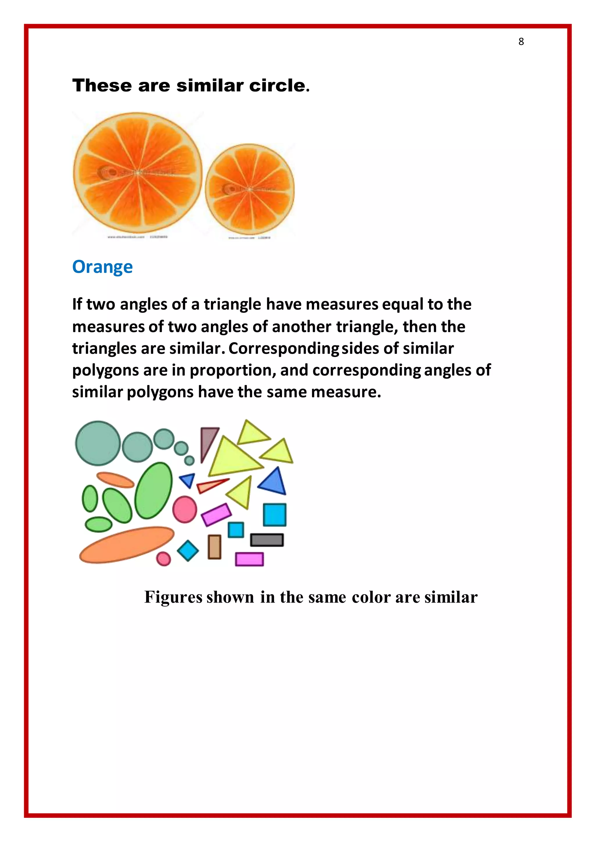 8 
These are similar circle. 
Orange 
If two angles of a triangle have measures equal to the 
measures of two angles of another triangle, then the 
triangles are similar. Corresponding sides of similar 
polygons are in proportion, and corresponding angles of 
similar polygons have the same measure. 
Figures shown in the same color are similar 
 
