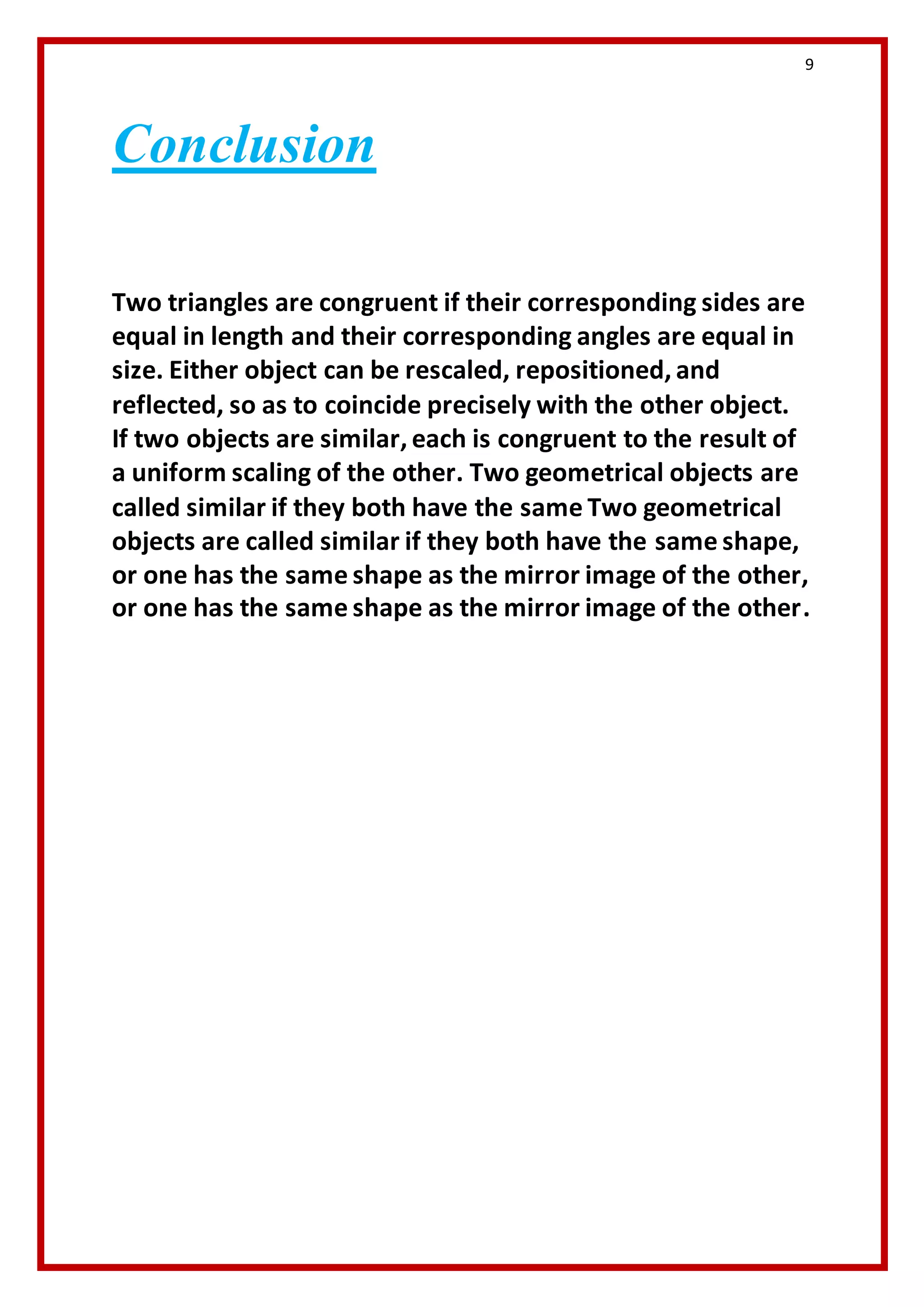 9 
Conclusion 
Two triangles are congruent if their corresponding sides are 
equal in length and their corresponding angles are equal in 
size. Either object can be rescaled, repositioned, and 
reflected, so as to coincide precisely with the other object. 
If two objects are similar, each is congruent to the result of 
a uniform scaling of the other. Two geometrical objects are 
called similar if they both have the same Two geometrical 
objects are called similar if they both have the same shape, 
or one has the same shape as the mirror image of the other, 
or one has the same shape as the mirror image of the other. 
 
