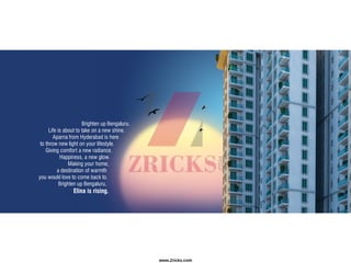 Brighten up Bengaluru.
Life is about to take on a new shine.
Aparna from Hyderabad is here
to throw new light on your lifestyle.
Giving comfort a new radiance.
Happiness, a new glow.
Making your home,
a destination of warmth
you would love to come back to.
Brighten up Bengaluru,
Elina is rising.
www.Zricks.com
 