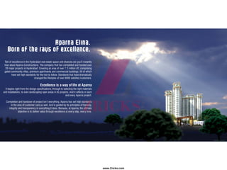 Aparna Elina.
Born of the rays of excellence.
Talk of excellence in the Hyderabad real estate space and chances are you’ll instantly
hear about Aparna Constructions. The company that has completed and handed over
28 major projects in Hyderabad. Covering an area of over 7.3 million sft, comprising
gated community villas, premium apartments and commercial buildings. All of which
have set high standards for the rest to follow. Standards that have dramatically
changed the lifestyles of over 6000 satisfied customers.
Excellence is a way of life at Aparna
It begins right from the design specifications, through to selecting the right materials
and installations, to even landscaping open areas in its projects. And it reflects in each
and every Aparna project.
Completion and handover of project isn’t everything. Aparna has set high standards
in the area of customer care as well. And is guided by its principles of honesty,
integrity and transparency in everything it does. Because, at Aparna, the ultimate
objective is to deliver value through excellence at every step, every time.
www.Zricks.com
 