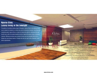 Aparna Elina.
Luxury living in the limelight
The epitome of excellence taking shape in Bengaluru, Aparna Elina is one address that is
sure to elevate its residents to a whole new world of exclusivity. Because, more than just a
residential project, Aparna Elina is a haven for those who settle for nothing but the best
that life has to offer. Set amidst beautiful environs, Aparna Elina gives living a refreshing
meaning. Offering you almost every element of luxury you can possibly think of for a
lifestyle you have always desired. A lifestyle that sets you apart with unmatched, never-
before sophistication.
Elina Exclusives
• Great location to match the great value it offers.
• 152 Premium luxury apartments (3, 4 & 5 BHK) not just created, but crafted.
• Single Tower with 2 wings and 4 apartments in 18 floors.
• Regular apartments in 18 Floors. • 8 Penthouses (19th & 20th Floors).
• Apartments starting @1940 sft going up to 5310 sft.
• 2 Cellars + G + 20 Floors. • Club in Ground Floor.
• Exceptional design and architecture that matches international standards.
• High-end amenities for living the high life.
• Refinements that re-define living spaces.
www.Zricks.com
 