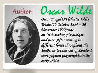 Oscar Fingal O'Flahertie Wills
Wilde (16 October 1854 C 30
November 1900) was
an Irish author, playwright
and poet. After writing in
different forms throughout the
1880s, he became one of London's
most popular playwrights in the
early 1890s.
 