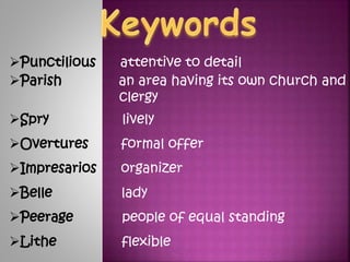 ?Punctilious attentive to detail
?Parish an area having its own church and
clergy
?Spry lively
?Overtures formal offer
?Impresarios organizer
?Belle lady
?Peerage people of equal standing
?Lithe flexible
 