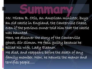 Mr. Hiram B. Otis, an American minister, buys
an old castle in England, the Canterville Chase,
even if the previous owner told him that the castle
was haunted.
Here, we discover the story of the Canterville
ghost, Sir Simon. He feels guilty because he
killed his wife, Lady Eleanor.
He died, and reappears before the death of any
family member. Now, he haunts the manor and
terrifies people..
 