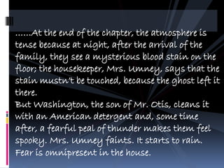 At the end of the chapter, the atmosphere is
tense because at night, after the arrival of the
family, they see a mysterious blood stain on the
floor; the housekeeper, Mrs. Umney, says that the
stain mustnt be touched, because the ghost left it
there.
But Washington, the son of Mr. Otis, cleans it
with an American detergent and, some time
after, a fearful peal of thunder makes them feel
spooky. Mrs. Umney faints. It starts to rain.
Fear is omnipresent in the house.
 
