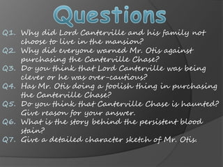 Q1.
Q2.
Q3.
Q4.
Q5.
Q6.
Q7.
Why did Lord Canterville and his family not
choose to live in the mansion?
Why did everyone warned Mr. Otis against
purchasing the Canterville Chase?
Do you think that Lord Canterville was being
clever or he was over-cautious?
Has Mr. Otis doing a foolish thing in purchasing
the Canterville Chase?
Do you think that Canterville Chase is haunted?
Give reason for your answer.
What is the story behind the persistent blood
stain?
Give a detailed character sketch of Mr. Otis.
 