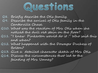 Q8.
Q9.
Q10.
Q11.
Q12.
Q13.
Q14.
Briefly describe the Otis family.
Describe the arrival of Otis family in the
Canterville Chase.
What was the reaction of Mrs. Otis when she
noticed the dull red stain on the floor?
I knew Pinkerton would do it . Who said this
and when?
What happened with the Dowager Duchess of
Bolton?
Give a detailed character sketch of Mrs. Otis.
Discuss the circumstances that led to the
fainting of Mrs. Umney?
 