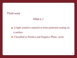 Photo resist

                        What is..?


      A light sensitive material to form patterned coating on
     a surface.
      Classified as Positive and Negative Photo resist.




                                                                12
 