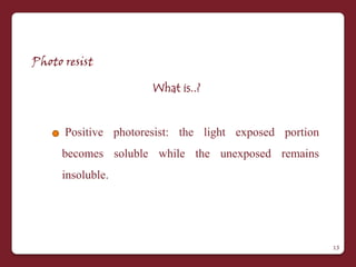 Photo resist

                      What is..?


      Positive photoresist: the light exposed portion
     becomes soluble while the unexposed remains
     insoluble.




                                                        13
 