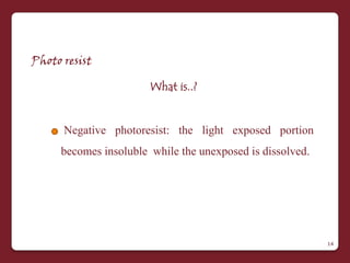 Photo resist

                       What is..?


      Negative photoresist: the light exposed portion
     becomes insoluble while the unexposed is dissolved.




                                                           14
 