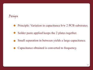 Design


     Principle: Variation in capacitance b/w 2 PCB substrates.

     Solder paste applied keeps the 2 plates together.

     Small separation in between yields a large capacitance.

     Capacitance obtained is converted to frequency.




                                                               17
 
