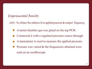 Experimental Results

AIM : To obtain the relation b/w applied pressure & output frequency

      A metal chamber gas was glued on the top PCB.
      Connected it with a regulated pressure source through.
      A manometer is used to measure the applied pressure.
      Pressure was varied & the frequencies obtained were
      read on an oscilloscope


                                                                       27
 
