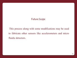 Future Scope


This process along with some modifications may be used
to fabricate other sensors like accelerometers and micro
fluidic detectors.




                                                           34
 